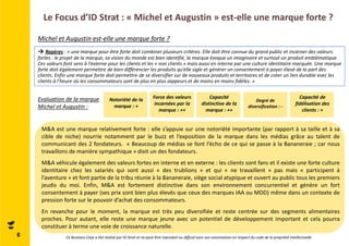 Le Focus d’ID Strat : « Michel et Augustin » est-elle une marque forte ? 
Michel et Augustin est-elle une marque forte ? 
→ Repères : « une marque pour être forte doit combiner plusieurs critères. Elle doit être connue du grand public et incarner des valeurs 
fortes : le projet de la marque, sa vision du monde est bien identifié, la marque évoque un imaginaire et surtout un produit emblématique. 
Ces valeurs font sens à l’externe pour les clients et les « non clients » mais aussi en interne par une culture identitaire marquée. Une marque 
forte doit également permettre de bien différencier les produits qu’elle sigle et générer un consentement à payer élevé de la part des 
clients. Enfin une marque forte doit permettre de se diversifier sur de nouveaux produits et territoires et de créer un lien durable avec les 
clients à l’heure où les consommateurs sont de plus en plus zappeurs et de moins en moins fidèles. » 
Notoriété de la 
marque : + 
Force des valeurs 
incarnées par la 
marque : ++ 
Capacité 
distinctive de la 
marque : ++ 
Degré de 
diversification : - 
Capacité de 
fidélisation des 
clients : + 
Evaluation de la marque 
Michel et Augustin : 
M&A est une marque relativement forte : elle s’appuie sur une notoriété importante (par rapport à sa taille et à sa 
cible de niche) nourrie notamment par le buzz et l’exposition de la marque dans les médias grâce au talent de 
communicant des 2 fondateurs. « Beaucoup de médias se font l’écho de ce qui se passe à la Bananeraie ; car nous 
travaillons de manière sympathique » dixit un des fondateurs. 
M&A véhicule également des valeurs fortes en interne et en externe : les clients sont fans et il existe une forte culture 
identitaire chez les salariés qui sont aussi « des trublions » et qui « ne travaillent » pas mais « participent à 
l’aventure » et font partie de la tribu réunie à la Bananeraie, siège social atypique et ouvert au public tous les premiers 
jeudis du moi. Enfin, M&A est fortement distinctive dans son environnement concurrentiel et génère un fort 
consentement à payer (ses prix sont bien plus élevés que ceux des marques IAA ou MDD) même dans un contexte de 
pression forte sur le pouvoir d’achat des consommateurs. 
En revanche pour le moment, la marque est très peu diversifiée et reste centrée sur des segments alimentaires 
proches. Pour autant, elle reste une marque jeune avec un potentiel de développement important et cela pourra 
constituer à terme une voie de croissance naturelle. 
6 Ce Business Case a été réalisé par ID Strat et ne peut être reproduit ou diffusé sans son autorisation en respect du code de la propriété intellectuelle 
 