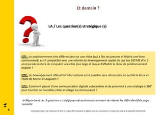 Et demain ? 
LA / Les question(s) stratégique (s) 
QT1 : Le positionnement très différenciant sur une niche (qui a fait ses preuves et fédéré une forte 
communauté) est-il compatible avec une volonté de développement rapide (le cap des 100 ME d’ici 5 
ans) qui nécessitera de conquérir une cible plus large et risque d’affaiblir le choix de positionnement 
originel ? 
QT2 : Le développement offensif à l’international est-il possible sans retranscrire ce qui fait la force et 
l’ADN de Michel et Augustin ? 
QT3 : Comment passer d’une communication digitale autocentrée et de proximité à une stratégie à 360° 
pour toucher de nouvelles cibles et élargir sa communauté ? 
→ Répondre à ces 3 questions stratégiques nécessitera notamment de relever les défis identifiés page 
suivante 
9 Ce Business Case a été réalisé par ID Strat et ne peut être reproduit ou diffusé sans son autorisation en respect du code de la propriété intellectuelle 
 