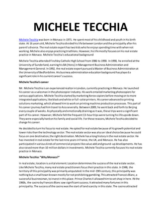 MICHELE TECCHIA
Michele Tecchiawasborn inMonaco in 1971. He spentmostof hischildhoodandyouthinhisbirth
state.At 16 yearsold, Michele TecchiadividedhislifebetweenLondonandthe principalityafterhis
parent'sdivorce.The real estate experthastwokidswhohe enjoysspendingtime withwhennot
working.Michele alsoenjoyspracticingtriathlons.However,hislifemostlyfocusesonhisreal estate
practice in Monaco. Michele Tecchia’seducational background
Michele TecchiaattendedFinchleyCatholicHighSchool from1986 to 1990. In1990, he enrolledatthe
Universityof Sunderland,earninghisBA (Hons) inManagementBusinessAdministrationand
ManagementGeneral.In1992, the real estate expertpursuedaMaster of BusinessAdministrationat
the Universityof Bedfordshire.Hisbusinessadministrationeducationbackgroundhasplayeda
significantrole inhiscurrentcareer’ssuccess.
Michele Tecchia’scareer
Mr. Michele Tecchiaisan experiencedrealtorinLondon,currentlypracticinginMonaco.He launched
hiscareer as a salesmaninthe photocopierindustry.Hisworkentailedmarketingphotocopiersfor
variousapplications. Michele TecchiastartedbymarketingXerox copiersbefore movingontomore
integratedapplications,likeblackandwhite orfull-colorprinters.Hiscareeradvancedtoprinting
solutionsmarketing,whichallowedhimtoworkonprintingmachine productionprocesses.Thispartof
hiscareer journeyhadhimtravel toAsiaseverally.Between2009, he wentback andforth to Beijing
everycouple of weeks.Asphysicallyandemotionallydrainingasitwas,these tripswere a significant
part of hiscareer.However,Michele feltthe frequent13-hourtripswere turninghislifeupside down.
Theywere especiallyhardonhisfamilyandsocial life.Forthese reasons,MicheleTecchiadecidedto
change hiscareer.
He decidedtoturnhisfocusto real estate.He optedforreal estate because of itsgrowthpotential and
lowerrisksthanthe technologysector.The real estate sectorwasalsoan ideal choice because he could
focuson one destination,the rightdestination.Michele hasalonghistoryinthe real estate sector.He
has investedinreal estate forthe lastnine yearsinFrance,the UK,and Monaco. He has also
participatedinvariouskindsof commercial projectslikevalue addandground-updevelopments.He has
alsoraisedmore than 10 milliondollarsininvestments. Michele Tecchiacurrentlyfocuseshisreal estate
practice in Monaco.
Michele Tecchia:“WhyMonaco?”
In real estate,locationisavital element.Locationdeterminesthe successof the real estate sector.
Like Michele Tecchia,manyreal estate practitionersfocustheirpractice inthisstate.In1948, the
territoryof thisprincipalitywasprimarilyamputated.Inthe mid-19thcentury,thisprincipalitywas
nothingbuta small townknownmostlyfornotprohibitinggambling.ThisattractedFrancoisBlanc,a
successful businessman,toinvestinthisplace.Prince CharlesII allowedhimtosetshopinhere.IN the
1960s, the casinobyFrancoisBlanc saw significantsuccess.Itattractedmanyfortunesinthis
principality.The successof the casinowasthe start of landscarcity inthisstate.The casinoattracted
 