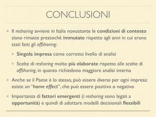 CONCLUSIONI
Il reshoring avviene in Italia nonostante le condizioni di contesto
siano rimaste pressoché immutate rispetto agli anni in cui erano
stati fatti gli offshoring:
Singola impresa come corretto livello di analisi
Scelte di reshoring molto più elaborate rispetto alle scelte di
offshoring, in quanto richiedono maggiore analisi interna
Anche se il Paese è lo stesso, può essere diverso per ogni impresa:
esiste un “home effect”, che può essere positivo o negativo
Importanza di fattori emergenti (i reshoring sono legati a
opportunità) e quindi di adottare modelli decisionali ﬂessibili
 