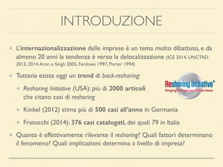 INTRODUZIONE
L’internazionalizzazione delle imprese è un tema molto dibattuto, e da
almeno 20 anni la tendenza è verso la delocalizzazione (ICE 2014, UNCTAD
2013, 2014,Aron e Singh 2005, Ferdows 1997, Porter 1994)
Tuttavia esiste oggi un trend di back-reshoring:
Reshoring Initiative (USA): più di 2000 articoli 
che citano casi di reshoring
Kinkel (2012) stima più di 500 casi all’anno in Germania
Fratocchi (2014): 376 casi catalogati, dei quali 79 in Italia
Quanto è effettivamente rilevante il reshoring? Quali fattori determinano
il fenomeno? Quali implicazioni determina a livello di impresa?
 