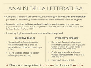 ANALISI DELLA LETTERATURA
Compresa la diversità del fenomeno, si sono indagate le principali interpretazioni
proposte in letteratura, per individuare una chiave di lettura nuova ed originale
Le teorie classiche sull’internazionalizzazione costituiscono una premessa 
(Hymer 1976, Buckley e Casson 1975, Dunning 1980, Baronchelli 2008,Valdani e Bertoli 2006, Ferdows 1997,
Bartlett e Ghoshal 1986, Porter 1990)
Il reshoring è già stato analizzato secondo diversi approcci:
Transaction Cost Economics, teoria
dell’internalizzazione, e focus sul
grado di integrazione verticale (Gray et
al. 2013)
Teoria Eclettica e focus sui location
advantages (Ellram et al. 2013)
Survey con focus principalmente
sulle motivazioni (Bailey e De Propris 2014,
Canham e Hamilton 2013, Ellram et al. 2013,
Kinkel e Maloca 2009, Kinkel 2014)
Analisi aggregate che analizzano
variabili individualmente (Fratocchi et al.
2011, 2013, 2014)
Case study (Horn et al. 2012)
Prospettiva teorica Prospettiva empirica
➥ Manca una prospettiva di processo con focus sull’impresa
 