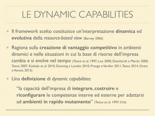 LE DYNAMIC CAPABILITIES
Il framework scelto costituisce un’interpretazione dinamica ed
evolutiva della resource-based view (Barney 2006)
Ragiona sulla creazione di vantaggio competitivo in ambienti
dinamici e nelle situazioni in cui la base di risorse dell’impresa
cambia e si evolve nel tempo (Teece et al. 1997, Luo 2000, Eisenhardt e Martin 2000,
Teece 2007, Katkalo et al. 2010, Dunning e Lundan 2010, Prange eVerdier 2011,Teece 2014, Grant
eVerona 2015)
Una deﬁnizione di dynamic capabilities:
“la capacità dell’impresa di integrare, costruire e
riconﬁgurare le competenze interne ed esterne per adattarsi
ad ambienti in rapido mutamento” (Teece et al. 1997: 516)
 