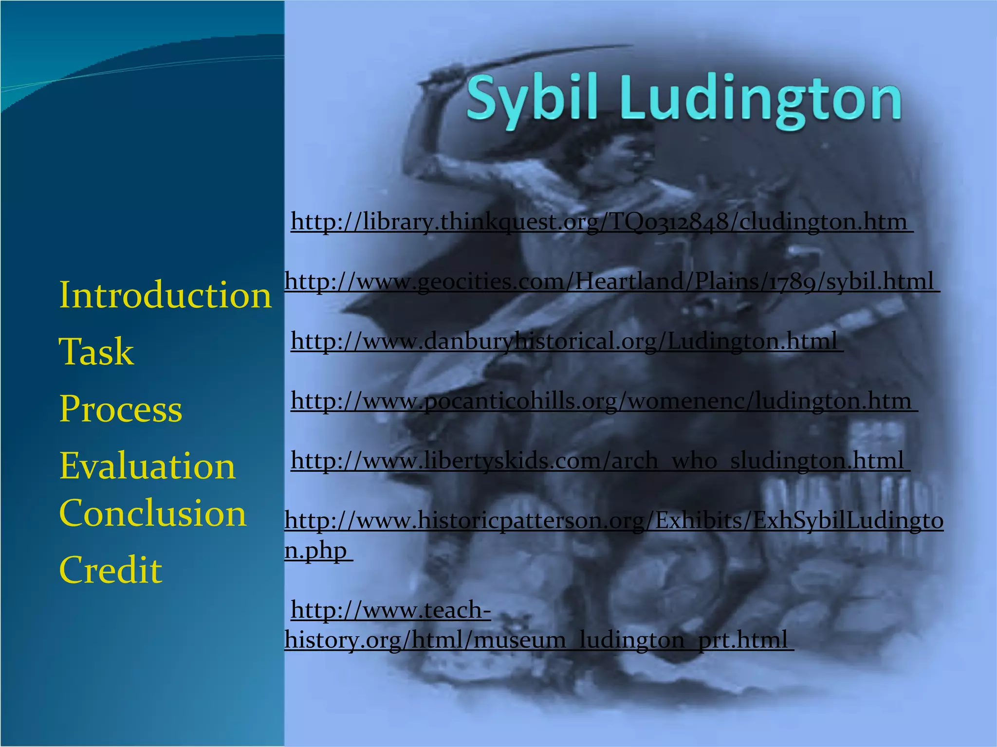 Introduction Task Process Evaluation  Conclusion Credit http://library.thinkquest.org/TQ0312848/cludington.htm                           http://www.geocities.com/Heartland/Plains/1789/sybil.html                         http://www.danburyhistorical.org/Ludington.html                         http://www.pocanticohills.org/womenenc/ludington.htm                          http://www.libertyskids.com/arch_who_sludington.html                           http://www.historicpatterson.org/Exhibits/ExhSybilLudington.php                          http://www.teach-history.org/html/museum_ludington_prt.html  