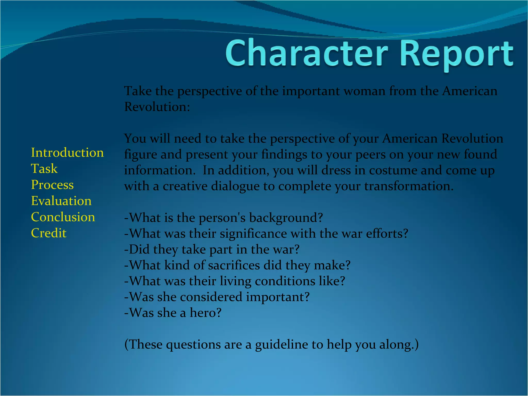 Introduction Task Process Evaluation  Conclusion Credit Take the perspective of the important woman from the American Revolution: You will need to take the perspective of your American Revolution figure and present your findings to your peers on your new found information.  In addition, you will dress in costume and come up with a creative dialogue to complete your transformation.   -What is the person's background? -What was their significance with the war efforts? -Did they take part in the war? -What kind of sacrifices did they make? -What was their living conditions like? -Was she considered important? -Was she a hero? (These questions are a guideline to help you along.) 