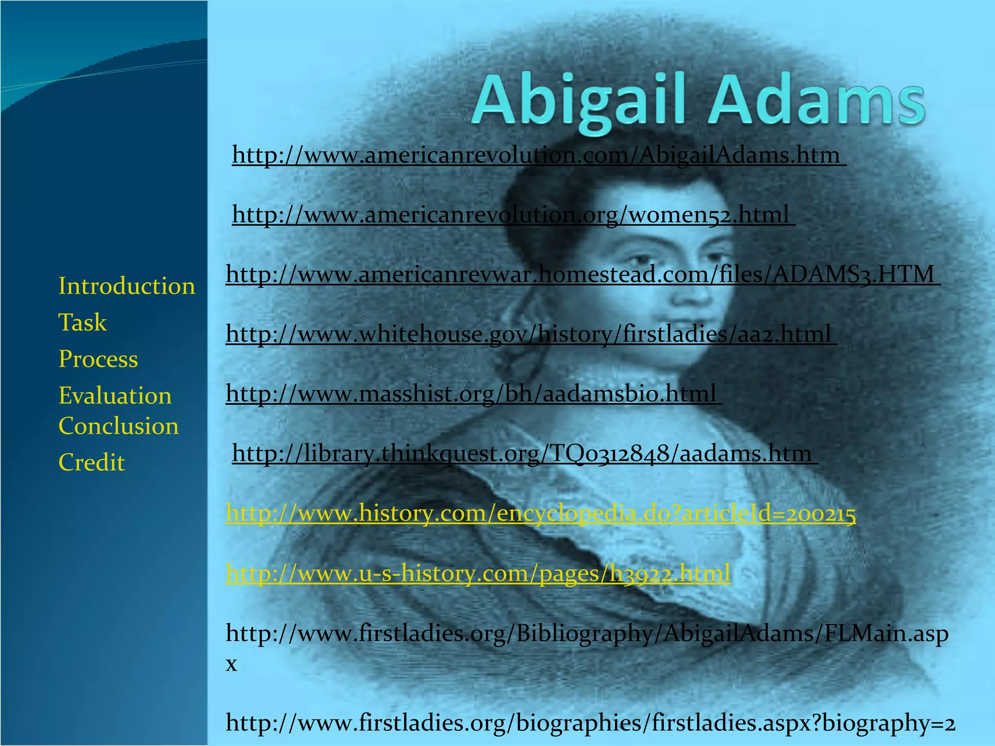 Introduction Task Process Evaluation  Conclusion Credit   http://www.americanrevolution.com/AbigailAdams.htm                          http://www.americanrevolution.org/women52.html  http://www.americanrevwar.homestead.com/files/ADAMS3.HTM                           http://www.whitehouse.gov/history/firstladies/aa2.html                           http://www.masshist.org/bh/aadamsbio.html                          http://library.thinkquest.org/TQ0312848/aadams.htm                          http://www.history.com/encyclopedia.do?articleId=200215 http://www.u-s-history.com/pages/h3922.html http://www.firstladies.org/Bibliography/AbigailAdams/FLMain.aspx   http://www.firstladies.org/biographies/firstladies.aspx?biography=2 