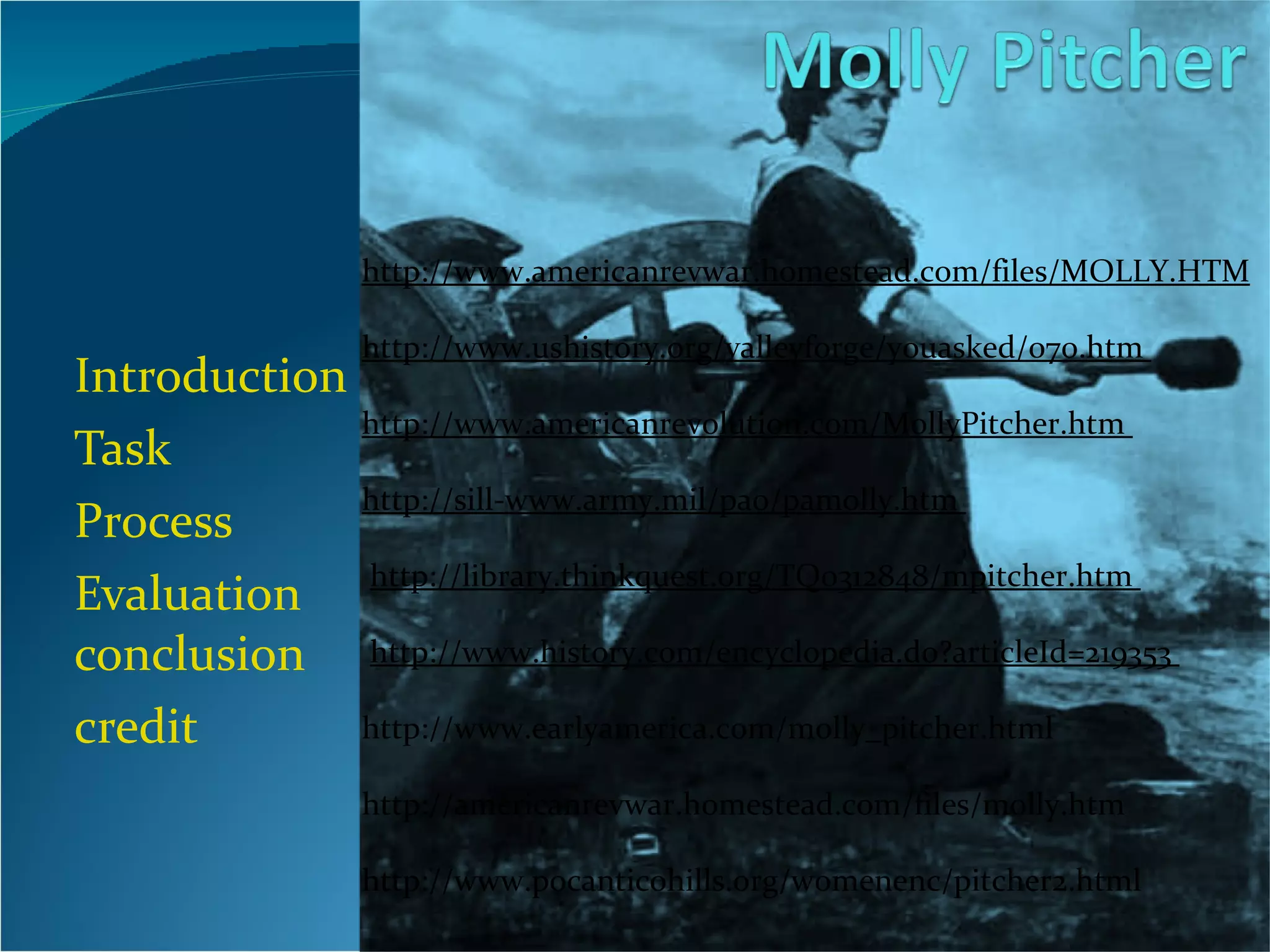 Introduction Task Process Evaluation  conclusion credit http://www.americanrevwar.homestead.com/files/MOLLY.HTM                           http://www.ushistory.org/valleyforge/youasked/070.htm                           http://www.americanrevolution.com/MollyPitcher.htm                           http://sill-www.army.mil/pao/pamolly.htm                          http://library.thinkquest.org/TQ0312848/mpitcher.htm                          http://www.history.com/encyclopedia.do?articleId=219353  http://www.earlyamerica.com/molly_pitcher.html   http://americanrevwar.homestead.com/files/molly.htm   http://www.pocanticohills.org/womenenc/pitcher2.html 