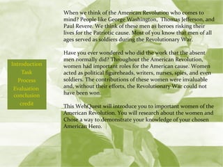 Introduction Task Process Evaluation  conclusion credit   When we think of the American Revolution who comes to mind? People like George Washington,  Thomas Jefferson, and Paul Revere. We think of these men as heroes risking their lives for the Patriotic cause. Most of you know that men of all ages served as soldiers during the Revolutionary War.  Have you ever wondered who did the work that the absent men normally did? Throughout the American Revolution, women had important roles for the American cause. Women acted as political figureheads, writers, nurses, spies, and even soldiers. The contributions of these women were invaluable and, without their efforts, the Revolutionary War could not have been won. This WebQuest will introduce you to important women of the American Revolution. You will research about the women and Chose a way to demonstrate your knowledge of your chosen American Hero.   