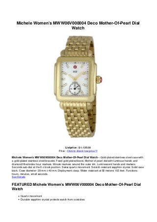 Michele Women’s MWW06V000004 Deco Mother-Of-Pearl Dial
Watch
Listprice : $ 1,125.00
Price : Click to check low price !!!
Michele Women’s MWW06V000004 Deco Mother-Of-Pearl Dial Watch – Gold-plated stainless steel case with
a gold-plated stainless steel bracelet. Fixed gold-plated bezel. Mother of pearl dial with luminous hands and
diamond filled index hour markers. Minute markers around the outer rim. Luminescent hands and markers.
Seconds sub-dial at the 6 o’clock position. Swiss quartz movement. Scratch resistant sapphire crystal. Solid case
back. Case diameter: 29 mm x 40 mm. Deployment clasp. Water resistant at 50 meters/ 165 feet. Functions:
hours, minutes, small seconds.
See Details
FEATURED Michele Women’s MWW06V000004 Deco Mother-Of-Pearl Dial
Watch
Quartz movement
Durable sapphire crystal protects watch from scratches
 