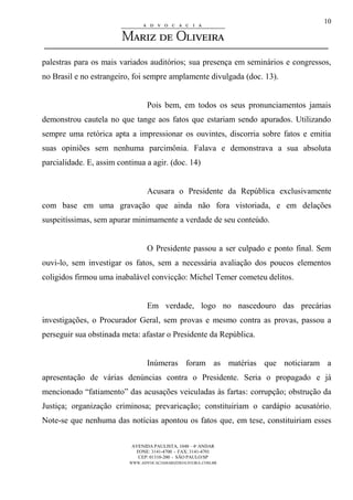 AVENIDA PAULISTA, 1048 – 4º ANDAR
FONE: 3141-4700 - FAX: 3141-4701
CEP: 01310-200 - SÃO PAULO/SP
WWW.ADVOCACIAMARIZDEOLIVEIRA.COM.BR
10
palestras para os mais variados auditórios; sua presença em seminários e congressos,
no Brasil e no estrangeiro, foi sempre amplamente divulgada (doc. 13).
Pois bem, em todos os seus pronunciamentos jamais
demonstrou cautela no que tange aos fatos que estariam sendo apurados. Utilizando
sempre uma retórica apta a impressionar os ouvintes, discorria sobre fatos e emitia
suas opiniões sem nenhuma parcimônia. Falava e demonstrava a sua absoluta
parcialidade. E, assim continua a agir. (doc. 14)
Acusara o Presidente da República exclusivamente
com base em uma gravação que ainda não fora vistoriada, e em delações
suspeitíssimas, sem apurar minimamente a verdade de seu conteúdo.
O Presidente passou a ser culpado e ponto final. Sem
ouvi-lo, sem investigar os fatos, sem a necessária avaliação dos poucos elementos
coligidos firmou uma inabalável convicção: Michel Temer cometeu delitos.
Em verdade, logo no nascedouro das precárias
investigações, o Procurador Geral, sem provas e mesmo contra as provas, passou a
perseguir sua obstinada meta: afastar o Presidente da República.
Inúmeras foram as matérias que noticiaram a
apresentação de várias denúncias contra o Presidente. Seria o propagado e já
mencionado “fatiamento” das acusações veiculadas às fartas: corrupção; obstrução da
Justiça; organização criminosa; prevaricação; constituiriam o cardápio acusatório.
Note-se que nenhuma das notícias apontou os fatos que, em tese, constituiriam esses
 