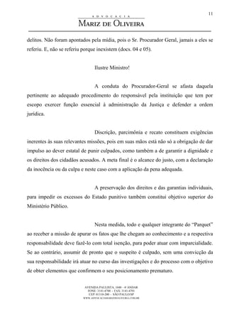 AVENIDA PAULISTA, 1048 – 4º ANDAR
FONE: 3141-4700 - FAX: 3141-4701
CEP: 01310-200 - SÃO PAULO/SP
WWW.ADVOCACIAMARIZDEOLIVEIRA.COM.BR
11
delitos. Não foram apontados pela mídia, pois o Sr. Procurador Geral, jamais a eles se
referiu. E, não se referiu porque inexistem (docs. 04 e 05).
Ilustre Ministro!
A conduta do Procurador-Geral se afasta daquela
pertinente ao adequado procedimento do responsável pela instituição que tem por
escopo exercer função essencial à administração da Justiça e defender a ordem
jurídica.
Discrição, parcimônia e recato constituem exigências
inerentes às suas relevantes missões, pois em suas mãos está não só a obrigação de dar
impulso ao dever estatal de punir culpados, como também a de garantir a dignidade e
os direitos dos cidadãos acusados. A meta final é o alcance do justo, com a declaração
da inocência ou da culpa e neste caso com a aplicação da pena adequada.
A preservação dos direitos e das garantias individuais,
para impedir os excessos do Estado punitivo também constitui objetivo superior do
Ministério Público.
Nesta medida, todo e qualquer integrante do “Parquet”
ao receber a missão de apurar os fatos que lhe chegam ao conhecimento e a respectiva
responsabilidade deve fazê-lo com total isenção, para poder atuar com imparcialidade.
Se ao contrário, assumir de pronto que o suspeito é culpado, sem uma convicção da
sua responsabilidade irá atuar no curso das investigações e do processo com o objetivo
de obter elementos que confirmem o seu posicionamento prematuro.
 
