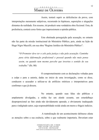 AVENIDA PAULISTA, 1048 – 4º ANDAR
FONE: 3141-4700 - FAX: 3141-4701
CEP: 01310-200 - SÃO PAULO/SP
WWW.ADVOCACIAMARIZDEOLIVEIRA.COM.BR
12
Assim, tentará suprir as deficiências da prova, com
interpretações meramente subjetivas, recorrendo às hipóteses, suposições e alegações
distantes da realidade. Em resumo, irá produzir uma verdadeira obra ficcional. Esta, de
preferência, conterá cores fortes que impressionem a opinião pública.
Esta obstinada perseguição pela acusação, no entanto
não faz parte da missão institucional do Ministério Público, pois, ainda na lição de
Hugo Nigro Mazzilli, em sua obra “Regime Jurídico do Ministério Público”:
“O Promotor deve ter o zelo pela justiça e não pela acusação. Caminha
para séria deformação profissional e pessoal quando não mais pensa
assim, ou quando nem mesmo percebe que inverteu o sentido do seu
trabalho.” (fls. 80)
O comprometimento com as declarações voltadas para
a culpa e para a autoria, dadas no início de uma investigação, como se disse,
conduzem o acusador a utilizar-se de artifícios retóricos e interpretativos para
confirmar o que já dissera.
No entanto, quando suas falas são públicas e
amplamente divulgadas, a mídia faz um alarde ecoante, um estardalhaço
desproporcional ao fato ainda não devidamente apurado, e obviamente inadequado
para o indigitado autor, cuja responsabilidade reside ainda em meros e frágeis indícios.
A teatralização de um acontecimento delituoso afasta
as atenções sobre a sua essência, sobre o que realmente importaria. Deveriam estar
 