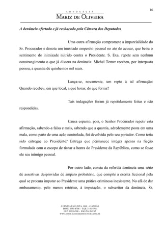 AVENIDA PAULISTA, 1048 – 4º ANDAR
FONE: 3141-4700 - FAX: 3141-4701
CEP: 01310-200 - SÃO PAULO/SP
WWW.ADVOCACIAMARIZDEOLIVEIRA.COM.BR
16
A denúncia ofertada e já rechaçada pela Câmara dos Deputados
Uma outra afirmação compromete a imparcialidade do
Sr. Procurador e denota um inusitado empenho pessoal no ato de acusar, que beira o
sentimento de inimizade nutrido contra o Presidente. S. Exa. repete sem nenhum
constrangimento o que já dissera na denúncia: Michel Temer recebeu, por interposta
pessoa, a quantia de quinhentos mil reais.
Lança-se, novamente, um repto à tal afirmação:
Quando recebeu, em que local, a que horas, de que forma?
Tais indagações foram já repetidamente feitas e não
respondidas.
Causa espanto, pois, o Senhor Procurador repetir esta
afirmação, sabendo-a falsa e mais, sabendo que a quantia, adredemente posta em uma
mala, como parte de uma ação controlada, foi devolvida pelo seu portador. Como teria
sido entregue ao Presidente? Entrega que permanece íntegra apenas na ficção
formulada com o escopo de tisnar a honra do Presidente da República, como se fosse
ele seu inimigo pessoal.
Por outro lado, consta da referida denúncia uma série
de assertivas desprovidas de amparo probatório, que compõe a escrita ficcional pela
qual se procura imputar ao Presidente uma prática criminosa inexistente. No afã de dar
embasamento, pelo menos retórico, à imputação, o subscritor da denúncia, Sr.
 