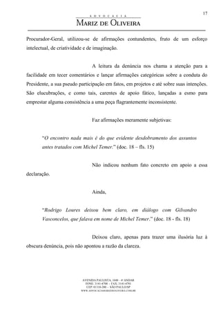 AVENIDA PAULISTA, 1048 – 4º ANDAR
FONE: 3141-4700 - FAX: 3141-4701
CEP: 01310-200 - SÃO PAULO/SP
WWW.ADVOCACIAMARIZDEOLIVEIRA.COM.BR
17
Procurador-Geral, utilizou-se de afirmações contundentes, fruto de um esforço
intelectual, de criatividade e de imaginação.
A leitura da denúncia nos chama a atenção para a
facilidade em tecer comentários e lançar afirmações categóricas sobre a conduta do
Presidente, a sua pseudo participação em fatos, em projetos e até sobre suas intenções.
São elucubrações, e como tais, carentes de apoio fático, lançadas a esmo para
emprestar alguma consistência a uma peça flagrantemente inconsistente.
Faz afirmações meramente subjetivas:
“O encontro nada mais é do que evidente desdobramento dos assuntos
antes tratados com Michel Temer.” (doc. 18 – fls. 15)
Não indicou nenhum fato concreto em apoio a essa
declaração.
Ainda,
“Rodrigo Loures deixou bem claro, em diálogo com Gilvandro
Vasconcelos, que falava em nome de Michel Temer.” (doc. 18 - fls. 18)
Deixou claro, apenas para trazer uma ilusória luz à
obscura denúncia, pois não apontou a razão da clareza.
 