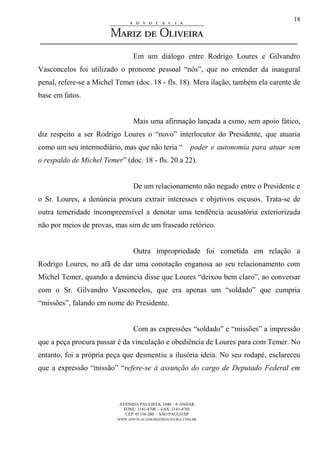 AVENIDA PAULISTA, 1048 – 4º ANDAR
FONE: 3141-4700 - FAX: 3141-4701
CEP: 01310-200 - SÃO PAULO/SP
WWW.ADVOCACIAMARIZDEOLIVEIRA.COM.BR
18
Em um diálogo entre Rodrigo Loures e Gilvandro
Vasconcelos foi utilizado o pronome pessoal “nós”, que no entender da inaugural
penal, refere-se a Michel Temer (doc. 18 - fls. 18). Mera ilação, também ela carente de
base em fatos.
Mais uma afirmação lançada a esmo, sem apoio fático,
diz respeito a ser Rodrigo Loures o “novo” interlocutor do Presidente, que atuaria
como um seu intermediário, mas que não teria “ poder e autonomia para atuar sem
o respaldo de Michel Temer” (doc. 18 - fls. 20 a 22).
De um relacionamento não negado entre o Presidente e
o Sr. Loures, a denúncia procura extrair interesses e objetivos escusos. Trata-se de
outra temeridade incompreensível a denotar uma tendência acusatória exteriorizada
não por meios de provas, mas sim de um fraseado retórico.
Outra impropriedade foi cometida em relação a
Rodrigo Loures, no afã de dar uma conotação enganosa ao seu relacionamento com
Michel Temer, quando a denúncia disse que Loures “deixou bem claro”, ao conversar
com o Sr. Gilvandro Vasconcelos, que era apenas um “soldado” que cumpria
“missões”, falando em nome do Presidente.
Com as expressões “soldado” e “missões” a impressão
que a peça procura passar é da vinculação e obediência de Loures para com Temer. No
entanto, foi a própria peça que desmentiu a ilusória ideia. No seu rodapé, esclareceu
que a expressão “missão” “refere-se à assunção do cargo de Deputado Federal em
 