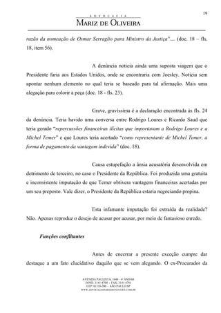 AVENIDA PAULISTA, 1048 – 4º ANDAR
FONE: 3141-4700 - FAX: 3141-4701
CEP: 01310-200 - SÃO PAULO/SP
WWW.ADVOCACIAMARIZDEOLIVEIRA.COM.BR
19
razão da nomeação de Osmar Serraglio para Ministro da Justiça”.... (doc. 18 – fls.
18, item 56).
A denúncia noticia ainda uma suposta viagem que o
Presidente faria aos Estados Unidos, onde se encontraria com Joesley. Noticia sem
apontar nenhum elemento no qual teria se baseado para tal afirmação. Mais uma
alegação para colorir a peça (doc. 18 - fls. 23).
Grave, gravíssima é a declaração encontrada às fls. 24
da denúncia. Teria havido uma conversa entre Rodrigo Loures e Ricardo Saud que
teria gerado “repercussões financeiras ilícitas que importavam a Rodrigo Loures e a
Michel Temer” e que Loures teria acertado “como representante de Michel Temer, a
forma de pagamento da vantagem indevida” (doc. 18).
Causa estupefação a ânsia acusatória desenvolvida em
detrimento de terceiro, no caso o Presidente da República. Foi produzida uma gratuita
e inconsistente imputação de que Temer obtivera vantagens financeiras acertadas por
um seu preposto. Vale dizer, o Presidente da República estaria negociando propina.
Esta infamante imputação foi extraída da realidade?
Não. Apenas reproduz o desejo de acusar por acusar, por meio de fantasioso enredo.
Funções conflitantes
Antes de encerrar a presente exceção cumpre dar
destaque a um fato elucidativo daquilo que se vem alegando. O ex-Procurador da
 