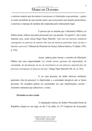 AVENIDA PAULISTA, 1048 – 4º ANDAR
FONE: 3141-4700 - FAX: 3141-4701
CEP: 01310-200 - SÃO PAULO/SP
WWW.ADVOCACIAMARIZDEOLIVEIRA.COM.BR
2
o máximo respeito que devotamos à sua pessoa e à Instituição a que pertence – parece
se sentir incumbido de uma missão maior, que extravasaria suas funções protocolares,
a autorizar o emprego de medidas não amparadas pelo ordenamento legal.
É preciso que se entenda que o Ministério Público, no
âmbito penal, embora seja parte processual, por sua posição “sui generis”, não é parte
material, pois, como ensina Hugo Nigro Mazzilli, “não tem um interesse unilateral
contraposto ao interesse de outrem; não tem um interesse particular antes ou fora e
durante o processo” (Manual do Promotor de Justiça; Editora Saraiva, 2ª edição, 1991;
p. 182).
Assim, embora parte formal, o membro do Ministério
Público tem uma imparcialidade “no sentido moral, portanto (de objetividade, de
serenidade, de fiscalização da lei, de inexistência de um interesse material fora do
processo contraposto ao interesse do réu).” (Hugo Nigro Mazzilli; Ob. cit.; p. 183).
E, no caso presente, há nítido interesse unilateral,
particular, fora do processo! A objetividade e a serenidade desejáveis não se fazem
presentes. Os exemplos podem ser encontrados em suas manifestações escritas -
incluindo a denuncia que subscreveu - e orais.
Flechadas no alvo errado
A inadequada retórica do Senhor Procurador-Geral da
República chegou ao seu auge, no dia 1º de julho, no 12º Congresso da Associação
 