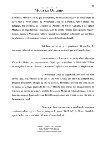AVENIDA PAULISTA, 1048 – 4º ANDAR
FONE: 3141-4700 - FAX: 3141-4701
CEP: 01310-200 - SÃO PAULO/SP
WWW.ADVOCACIAMARIZDEOLIVEIRA.COM.BR
20
República, Marcelo Miller, que era membro, de destacada atuação, da força-tarefa da
Lava Jato e braço direito do Procurador-Geral da República, tendo atuado nas
delações, por exemplo, de Delcídio do Amaral, de Nestor Cerveró, e de Sérgio
Machado, ex-Presidente da Transpetro, além do acordo firmado com o próprio Joesley
Batista, deixou o Ministério Público Federal para trabalhar justamente, em escritório
de advocacia contratado para conduzir o acordo leniência da J&F.
Tal fato, por si só, já é gravíssimo. O conflito de
interesses é claríssimo. A atuação nos dois lados do acordo é, por si só, condenável.
Isso sem contar o desrespeito ao parágrafo 6º, do artigo
128 da Lei Maior, que, expressamente, dispõe que os membros do Ministério Público
estão sujeitos à mesma chamada “quarentena” aplicável aos membros da Magistratura.
O Procurador-Geral da República, por meio de nota
oficial (doc. 19), emitida assim que o fato veio à tona, em maio do corrente ano,
procurou minimizar a atuação de seu ex-assessor, defendendo que ele não teria atuado
no acordo de delação premiada de Joesley Batista, mas apenas nos procedimentos de
leniência da pessoa jurídica. O contato de Marcelo Miller, já como advogado, teria se
dado apenas com Procuradores da República que atuam em primeiro grau, não com a
Procuradoria Geral.
Ainda que fosse apenas isso, o conflito de interesses
continuaria claro e grave! Mas reportagem do jornal “O Globo”, do último dia 05 de
agosto, relata que a história é diferente. Consta do diário:
 