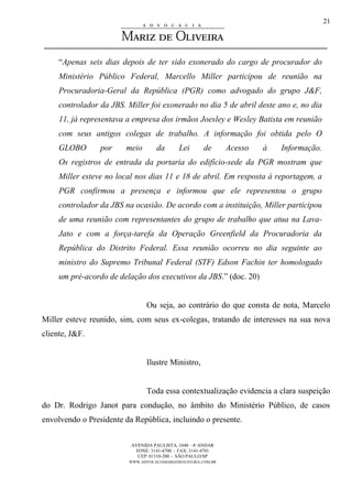 AVENIDA PAULISTA, 1048 – 4º ANDAR
FONE: 3141-4700 - FAX: 3141-4701
CEP: 01310-200 - SÃO PAULO/SP
WWW.ADVOCACIAMARIZDEOLIVEIRA.COM.BR
21
“Apenas seis dias depois de ter sido exonerado do cargo de procurador do
Ministério Público Federal, Marcello Miller participou de reunião na
Procuradoria-Geral da República (PGR) como advogado do grupo J&F,
controlador da JBS. Miller foi exonerado no dia 5 de abril deste ano e, no dia
11, já representava a empresa dos irmãos Joesley e Wesley Batista em reunião
com seus antigos colegas de trabalho. A informação foi obtida pelo O
GLOBO por meio da Lei de Acesso à Informação.
Os registros de entrada da portaria do edifício-sede da PGR mostram que
Miller esteve no local nos dias 11 e 18 de abril. Em resposta à reportagem, a
PGR confirmou a presença e informou que ele representou o grupo
controlador da JBS na ocasião. De acordo com a instituição, Miller participou
de uma reunião com representantes do grupo de trabalho que atua na Lava-
Jato e com a força-tarefa da Operação Greenfield da Procuradoria da
República do Distrito Federal. Essa reunião ocorreu no dia seguinte ao
ministro do Supremo Tribunal Federal (STF) Edson Fachin ter homologado
um pré-acordo de delação dos executivos da JBS.” (doc. 20)
Ou seja, ao contrário do que consta de nota, Marcelo
Miller esteve reunido, sim, com seus ex-colegas, tratando de interesses na sua nova
cliente, J&F.
Ilustre Ministro,
Toda essa contextualização evidencia a clara suspeição
do Dr. Rodrigo Janot para condução, no âmbito do Ministério Público, de casos
envolvendo o Presidente da República, incluindo o presente.
 