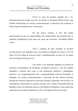 AVENIDA PAULISTA, 1048 – 4º ANDAR
FONE: 3141-4700 - FAX: 3141-4701
CEP: 01310-200 - SÃO PAULO/SP
WWW.ADVOCACIAMARIZDEOLIVEIRA.COM.BR
22
Viu-se no curso da presente arguição que o Sr.
Procurador-Geral de Justiça tem tido, em relação ao Presidente Michel Temer, uma
conduta exteriorizada, por escritos, pronunciamentos e entrevistas, que extrapola os
limites legais da atuação de um “custus legis”.
Em não poucas ocasiões, S. Exa. deu nítidas
demonstrações de que sua imparcialidade está comprometida, não portando mais as
condições indispensáveis para atuar nos casos que envolvem o Presidente Michel
Temer.
Todo o conjunto de fatos arrolados na presente
exceção mostra a sua suspeição, pois a sua conduta se enquadra nos incisos I e IV, do
artigo 254, do Código de Processo Penal e subsidiariamente no inciso IV, do artigo
145, do Código de Processo Civil.
Com efeito, o seu obstinado empenho no encontro de
elementos incriminadores do Presidente, claramente excessivo e fora dos padrões
adequados e normais, bem como as suas declarações alegóricas e inadequadas,
mostram o seu comprometimento com a responsabilização penal do Presidente. A
utilização, em escritos, pronunciamentos e entrevistas de uma retórica ficcional,
afastada de concretos elementos de convicção mostram, juntamente com os fatos e as
circunstâncias mencionados na presente exceção, que o Senhor Procurador-Geral da
República nutre um sentimento adverso ao Presidente da República, como aquele que
caracteriza uma evidente inimizade (art. 254, I, do Código de Processo Penal.).
 