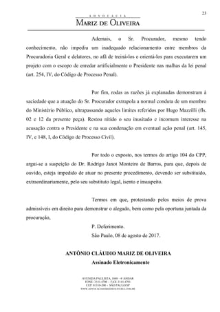 AVENIDA PAULISTA, 1048 – 4º ANDAR
FONE: 3141-4700 - FAX: 3141-4701
CEP: 01310-200 - SÃO PAULO/SP
WWW.ADVOCACIAMARIZDEOLIVEIRA.COM.BR
23
Ademais, o Sr. Procurador, mesmo tendo
conhecimento, não impediu um inadequado relacionamento entre membros da
Procuradoria Geral e delatores, no afã de treiná-los e orientá-los para executarem um
projeto com o escopo de enredar artificialmente o Presidente nas malhas da lei penal
(art. 254, IV, do Código de Processo Penal).
Por fim, rodas as razões já explanadas demonstram à
saciedade que a atuação do Sr. Procurador extrapola a normal conduta de um membro
do Ministério Público, ultrapassando aqueles limites referidos por Hugo Mazzilli (fls.
02 e 12 da presente peça). Restou nítido o seu inusitado e incomum interesse na
acusação contra o Presidente e na sua condenação em eventual ação penal (art. 145,
IV, e 148, I, do Código de Processo Civil).
Por todo o exposto, nos termos do artigo 104 do CPP,
argui-se a suspeição do Dr. Rodrigo Janot Monteiro de Barros, para que, depois de
ouvido, esteja impedido de atuar no presente procedimento, devendo ser substituído,
extraordinariamente, pelo seu substituto legal, isento e insuspeito.
Termos em que, protestando pelos meios de prova
admissíveis em direito para demonstrar o alegado, bem como pela oportuna juntada da
procuração,
P. Deferimento.
São Paulo, 08 de agosto de 2017.
ANTÔNIO CLÁUDIO MARIZ DE OLIVEIRA
Assinado Eletronicamente
 