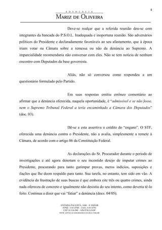 AVENIDA PAULISTA, 1048 – 4º ANDAR
FONE: 3141-4700 - FAX: 3141-4701
CEP: 01310-200 - SÃO PAULO/SP
WWW.ADVOCACIAMARIZDEOLIVEIRA.COM.BR
4
Deve-se realçar que a referida reunião deu-se com
integrantes da bancada do P.S.O.L. Inadequada e inoportuna reunião. São adversários
políticos do Presidente e declaradamente favoráveis ao seu afastamento, que à época
iriam votar na Câmara sobre a remessa ou não da denúncia ao Supremo. A
imparcialidade recomendaria não conversar com eles. Não se tem notícia de nenhum
encontro com Deputados da base governista.
Aliás, não só conversou como respondeu a um
questionário formulado pelo Partido.
Em suas respostas emitiu errôneo comentário ao
afirmar que a denúncia oferecida, naquela oportunidade, é “admissível e se não fosse,
nem o Supremo Tribunal Federal a teria encaminhado a Câmara dos Deputados”
(doc. 03).
Dê-se a esta assertiva o crédito do “engano”. O STF,
oferecida uma denúncia contra o Presidente, não a avalia, simplesmente a remete à
Câmara, de acordo com o artigo 86 da Constituição Federal.
As declarações do Sr. Procurador durante o período de
investigações e até agora denotam o seu incontido desejo de imputar crimes ao
Presidente, procurando para tanto garimpar provas, meros indícios, suposições e
ilações que lhe deem respaldo para tanto. Sua tarefa, no entanto, tem sido em vão. A
evidência da frustração de suas buscas é que embora cite três ou quatro crimes, ainda
nada ofereceu de concreto e igualmente não desistiu do seu intento, como deveria tê-lo
feito. Continua a dizer que vai “fatiar” a denúncia (docs. 04/05).
 