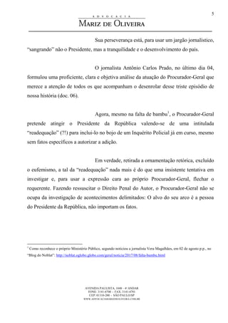 AVENIDA PAULISTA, 1048 – 4º ANDAR
FONE: 3141-4700 - FAX: 3141-4701
CEP: 01310-200 - SÃO PAULO/SP
WWW.ADVOCACIAMARIZDEOLIVEIRA.COM.BR
5
Sua perseverança está, para usar um jargão jornalístico,
“sangrando” não o Presidente, mas a tranquilidade e o desenvolvimento do país.
O jornalista Antônio Carlos Prado, no último dia 04,
formulou uma proficiente, clara e objetiva análise da atuação do Procurador-Geral que
merece a atenção de todos os que acompanham o desenrolar desse triste episódio de
nossa história (doc. 06).
Agora, mesmo na falta de bambu1
, o Procurador-Geral
pretende atingir o Presidente da República valendo-se de uma intitulada
“readequação” (?!) para inclui-lo no bojo de um Inquérito Policial já em curso, mesmo
sem fatos específicos a autorizar a adição.
Em verdade, retirada a ornamentação retórica, excluído
o eufemismo, a tal da “readequação” nada mais é do que uma insistente tentativa em
investigar e, para usar a expressão cara ao próprio Procurador-Geral, flechar o
requerente. Fazendo ressuscitar o Direito Penal do Autor, o Procurador-Geral não se
ocupa da investigação de acontecimentos delimitados: O alvo do seu arco é a pessoa
do Presidente da República, não importam os fatos.
1
Como reconhece o próprio Ministério Público, segundo noticiou a jornalista Vera Magalhães, em 02 de agosto p.p., no
“Blog do Noblat”: http://noblat.oglobo.globo.com/geral/noticia/2017/08/falta-bambu.html
 