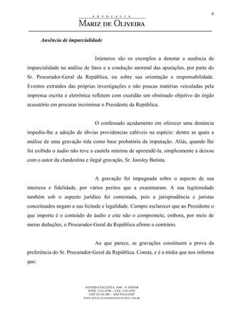 AVENIDA PAULISTA, 1048 – 4º ANDAR
FONE: 3141-4700 - FAX: 3141-4701
CEP: 01310-200 - SÃO PAULO/SP
WWW.ADVOCACIAMARIZDEOLIVEIRA.COM.BR
6
Ausência de imparcialidade
Inúmeros são os exemplos a denotar a ausência de
imparcialidade na análise de fatos e a condução anormal das apurações, por parte do
Sr. Procurador-Geral da República, ou sobre sua orientação e responsabilidade.
Eventos extraídos das próprias investigações e não poucas matérias veiculadas pela
imprensa escrita e eletrônica refletem com exatidão um obstinado objetivo do órgão
acusatório em procurar incriminar o Presidente da República.
O confessado açodamento em oferecer uma denúncia
impediu-lhe a adoção de óbvias providencias cabíveis na espécie: dentre as quais a
análise de uma gravação tida como base probatória da imputação. Aliás, quando lhe
foi exibido o áudio não teve a cautela mínima de apreendê-la, simplesmente a deixou
com o autor da clandestina e ilegal gravação, Sr. Joesley Batista.
A gravação foi impugnada sobre o aspecto de sua
inteireza e fidelidade, por vários peritos que a examinaram. A sua legitimidade
também sob o aspecto jurídico foi contestada, pois a jurisprudência e juristas
conceituados negam a sua licitude e legalidade. Cumpre esclarecer que ao Presidente o
que importa é o conteúdo do áudio e este não o compromete, embora, por meio de
meras deduções, o Procurador-Geral da República afirme o contrário.
Ao que parece, as gravações constituem a prova da
preferência do Sr. Procurador-Geral da República. Consta, e é a mídia que nos informa
que:
 