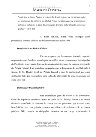 AVENIDA PAULISTA, 1048 – 4º ANDAR
FONE: 3141-4700 - FAX: 3141-4701
CEP: 01310-200 - SÃO PAULO/SP
WWW.ADVOCACIAMARIZDEOLIVEIRA.COM.BR
7
“solicitou a Edson Fachin a colocação de microfones de escuta em todos
os ambientes do gabinete de Michel Temer e a instalação de grampos nos
telefones celulares e fixos do presidente. Fachin, naturalmente recusou o
pedido.” (doc. 07)
A mídia noticiou, ainda, outro exemplo dessa
preferência, como se constata no documento em anexo (doc. 08).
Interferência na Polícia Federal
Um outro aspecto que denota o seu inusitado empenho
no presente caso: Escolheu um delegado específico para a condução das investigações
do Presidente, em evidente desrespeito aos demais integrantes da valorosa corporação
da Polícia Federal. É de meridiana percepção que a designação de um Delegado é
função do Sr. Diretor Geral da Polícia Federal e não do responsável por outra
instituição, fato que representaria uma indevida intervenção de uma organização em
outra (doc. 09).
Impunidade Incompreensível
Para estupefação geral da Nação, o Sr. Procurador-
Geral da República quedou-se inerte ao ouvir do Sr. Joesley Batista e de outros
delatores a confissão de centenas de crimes por eles praticados, que tiveram como
beneficiários, por consequência, centenas ou milhares de políticos e de servidores
públicos. Não cumpriu as obrigações inerentes ao seu cargo, relacionadas à
 