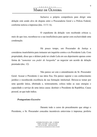 AVENIDA PAULISTA, 1048 – 4º ANDAR
FONE: 3141-4700 - FAX: 3141-4701
CEP: 01310-200 - SÃO PAULO/SP
WWW.ADVOCACIAMARIZDEOLIVEIRA.COM.BR
9
Inclusive a própria competência para dirigir uma
delação está sendo alvo de disputa entre a Procuradoria Geral e a Polícia Federal,
conforme noticia a imprensa (doc. 11/11 A).
O expediente da delação vem recebendo críticas e,
mais do que isso, reconhece-se a sua insuficiência para apoiar com exclusividade uma
condenação.
Há pouco tempo, um Procurador de Justiça a
considerou insatisfatória para instaurar um inquérito contra o ex-Presidente Lula. Com
propriedade, disse que o delator pode ter citado Lula em seu depoimento apenas como
forma de “aumentar seu poder de barganha” ao negociar um acordo de delação
premiada (doc. 12)
Não parece ser este o entendimento do Sr. Procurador
Geral. Acusar o Presidente é sua ideia fixa. Ela parece superar o seu conhecimento
jurídico e reconhecida excelência da sua formação intelectual. Deixou-se tomar por
uma questão única, obstinada e, teimosamente, coloca todas as suas energias e
capacidade a serviço de uma única causa: destituir o Presidente da República. Causa
pessoal, ao que tudo indica.
Protagonismo Excessivo
Durante todo o curso do procedimento que atinge o
Presidente, o Sr. Procurador concedeu incontáveis entrevistas à imprensa; proferiu
 