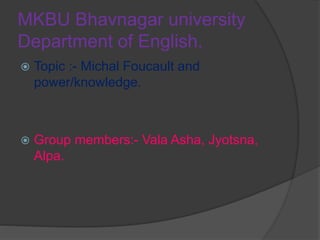 MKBU Bhavnagar university
Department of English.
 Topic :- Michal Foucault and
power/knowledge.
 Group members:- Vala Asha, Jyotsna,
Alpa.
 