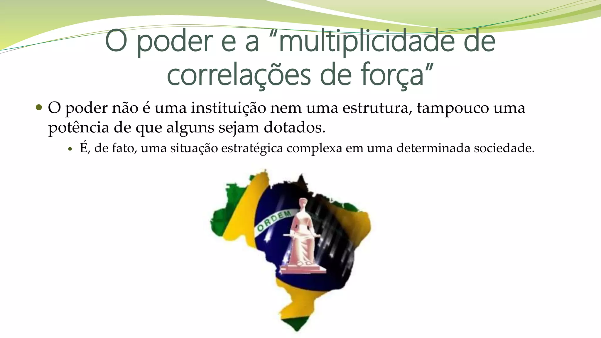 O poder e a “multiplicidade de
correlações de força”
 O poder não é uma instituição nem uma estrutura, tampouco uma
potência de que alguns sejam dotados.
 É, de fato, uma situação estratégica complexa em uma determinada sociedade.
 