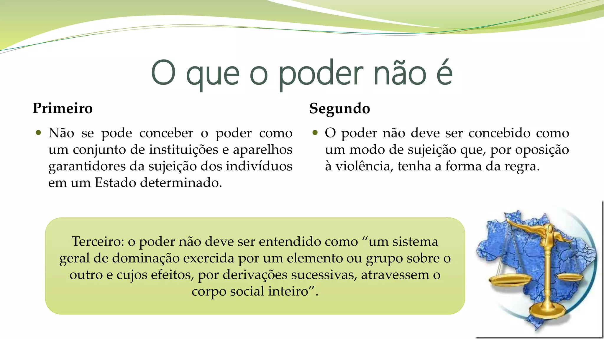 O que o poder não é
Primeiro
 Não se pode conceber o poder como
um conjunto de instituições e aparelhos
garantidores da sujeição dos indivíduos
em um Estado determinado.
Segundo
 O poder não deve ser concebido como
um modo de sujeição que, por oposição
à violência, tenha a forma da regra.
Terceiro: o poder não deve ser entendido como “um sistema
geral de dominação exercida por um elemento ou grupo sobre o
outro e cujos efeitos, por derivações sucessivas, atravessem o
corpo social inteiro”.
 