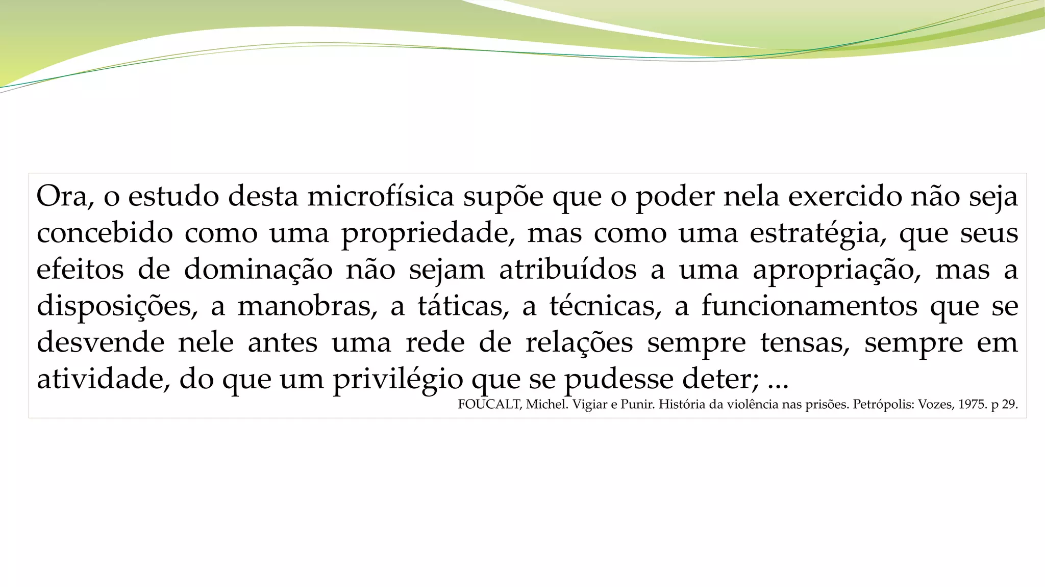Ora, o estudo desta microfísica supõe que o poder nela exercido não seja
concebido como uma propriedade, mas como uma estratégia, que seus
efeitos de dominação não sejam atribuídos a uma apropriação, mas a
disposições, a manobras, a táticas, a técnicas, a funcionamentos que se
desvende nele antes uma rede de relações sempre tensas, sempre em
atividade, do que um privilégio que se pudesse deter; ...
FOUCALT, Michel. Vigiar e Punir. História da violência nas prisões. Petrópolis: Vozes, 1975. p 29.
 