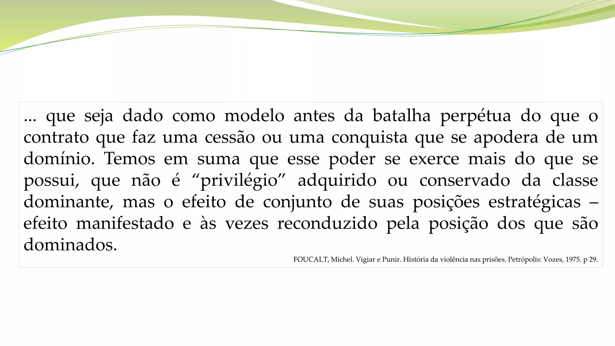 ... que seja dado como modelo antes da batalha perpétua do que o
contrato que faz uma cessão ou uma conquista que se apodera de um
domínio. Temos em suma que esse poder se exerce mais do que se
possui, que não é “privilégio” adquirido ou conservado da classe
dominante, mas o efeito de conjunto de suas posições estratégicas –
efeito manifestado e às vezes reconduzido pela posição dos que são
dominados.
FOUCALT, Michel. Vigiar e Punir. História da violência nas prisões. Petrópolis: Vozes, 1975. p 29.
 