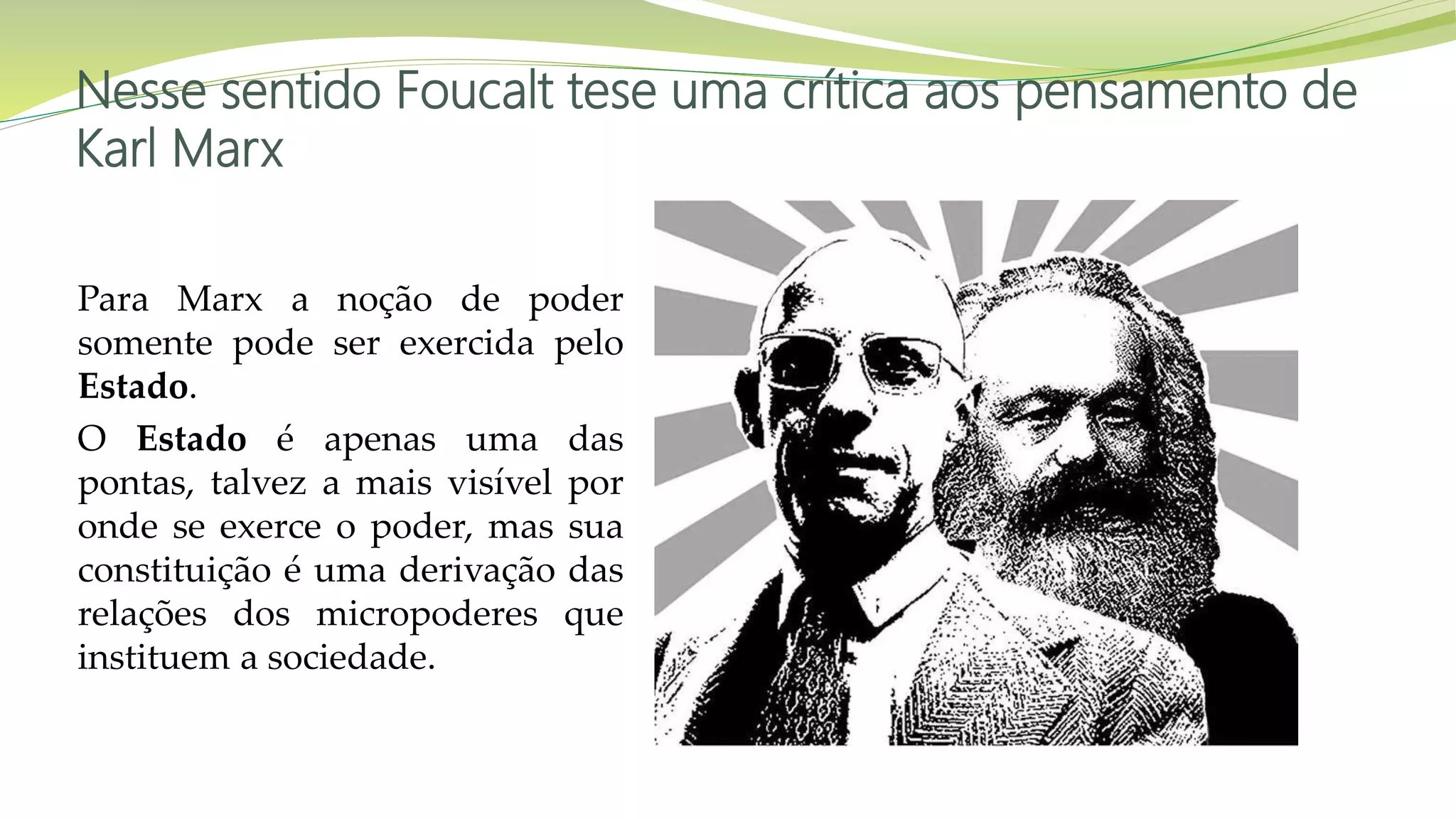 Nesse sentido Foucalt tese uma crítica aos pensamento de
Karl Marx
Para Marx a noção de poder
somente pode ser exercida pelo
Estado.
O Estado é apenas uma das
pontas, talvez a mais visível por
onde se exerce o poder, mas sua
constituição é uma derivação das
relações dos micropoderes que
instituem a sociedade.
 