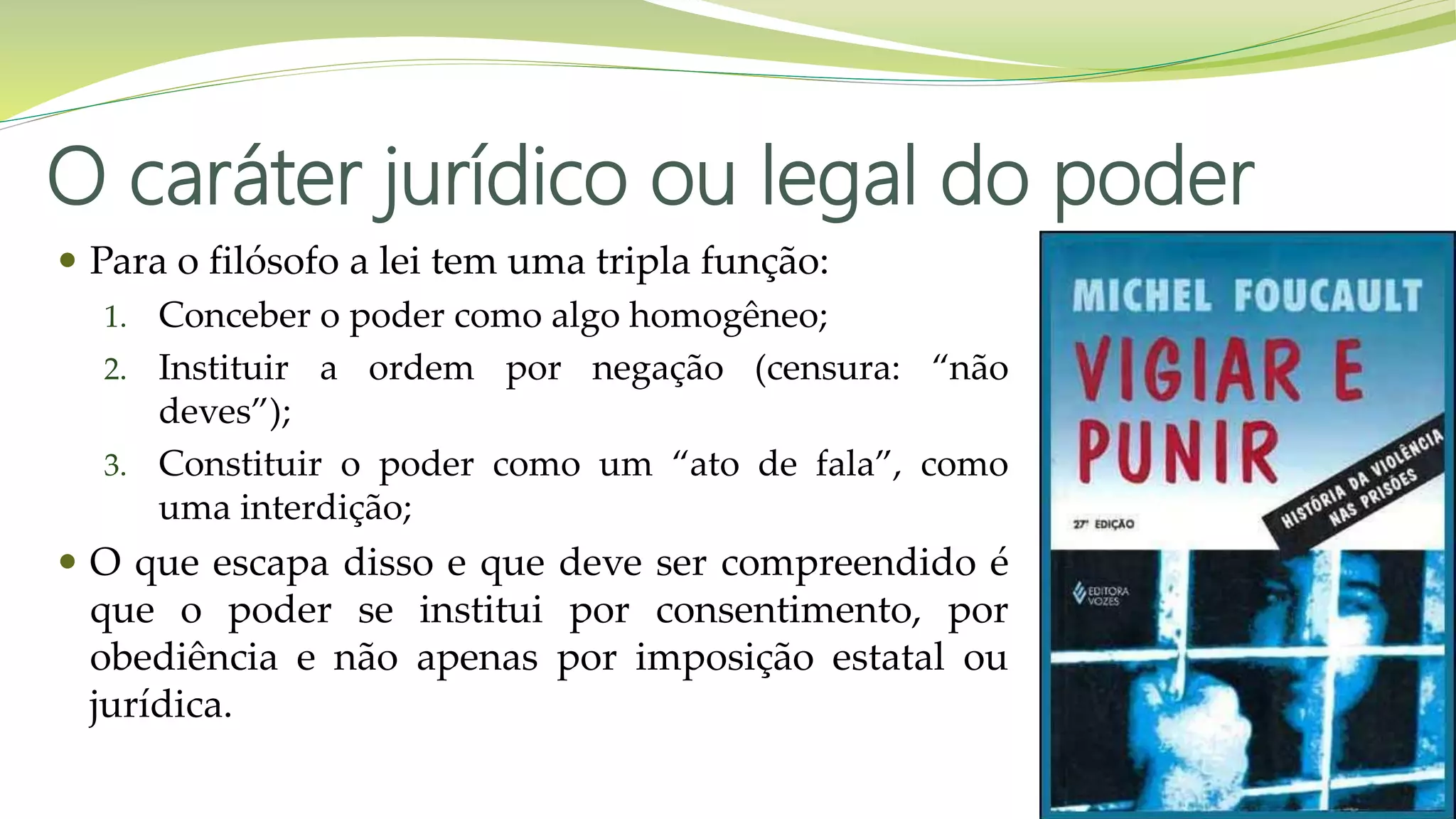 O caráter jurídico ou legal do poder
 Para o filósofo a lei tem uma tripla função:
1. Conceber o poder como algo homogêneo;
2. Instituir a ordem por negação (censura: “não
deves”);
3. Constituir o poder como um “ato de fala”, como
uma interdição;
 O que escapa disso e que deve ser compreendido é
que o poder se institui por consentimento, por
obediência e não apenas por imposição estatal ou
jurídica.
 