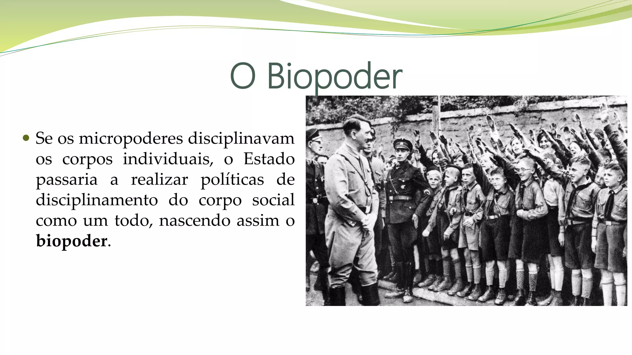 O Biopoder
 Se os micropoderes disciplinavam
os corpos individuais, o Estado
passaria a realizar políticas de
disciplinamento do corpo social
como um todo, nascendo assim o
biopoder.
 