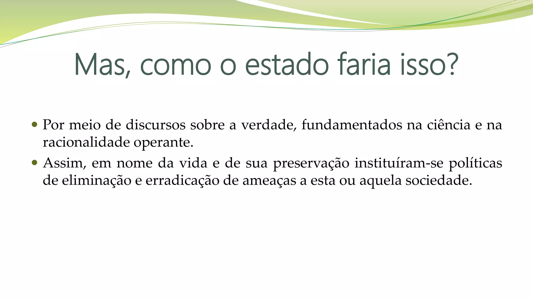 Mas, como o estado faria isso?
 Por meio de discursos sobre a verdade, fundamentados na ciência e na
racionalidade operante.
 Assim, em nome da vida e de sua preservação instituíram-se políticas
de eliminação e erradicação de ameaças a esta ou aquela sociedade.
 