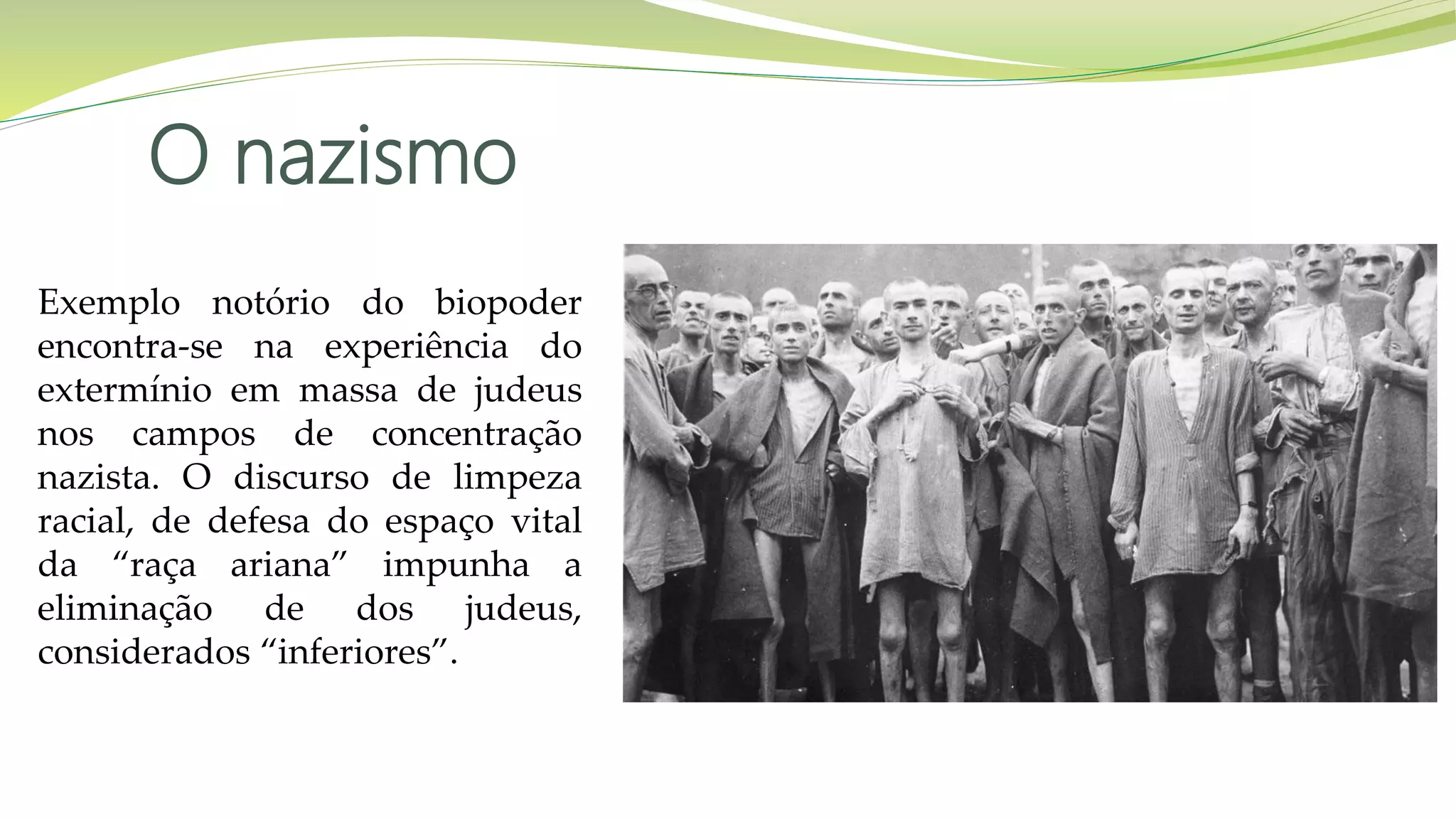 O nazismo
Exemplo notório do biopoder
encontra-se na experiência do
extermínio em massa de judeus
nos campos de concentração
nazista. O discurso de limpeza
racial, de defesa do espaço vital
da “raça ariana” impunha a
eliminação de dos judeus,
considerados “inferiores”.
 