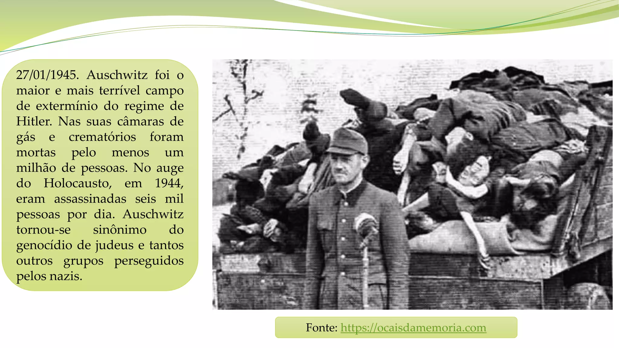 27/01/1945. Auschwitz foi o
maior e mais terrível campo
de extermínio do regime de
Hitler. Nas suas câmaras de
gás e crematórios foram
mortas pelo menos um
milhão de pessoas. No auge
do Holocausto, em 1944,
eram assassinadas seis mil
pessoas por dia. Auschwitz
tornou-se sinônimo do
genocídio de judeus e tantos
outros grupos perseguidos
pelos nazis.
Fonte: https://ocaisdamemoria.com
 