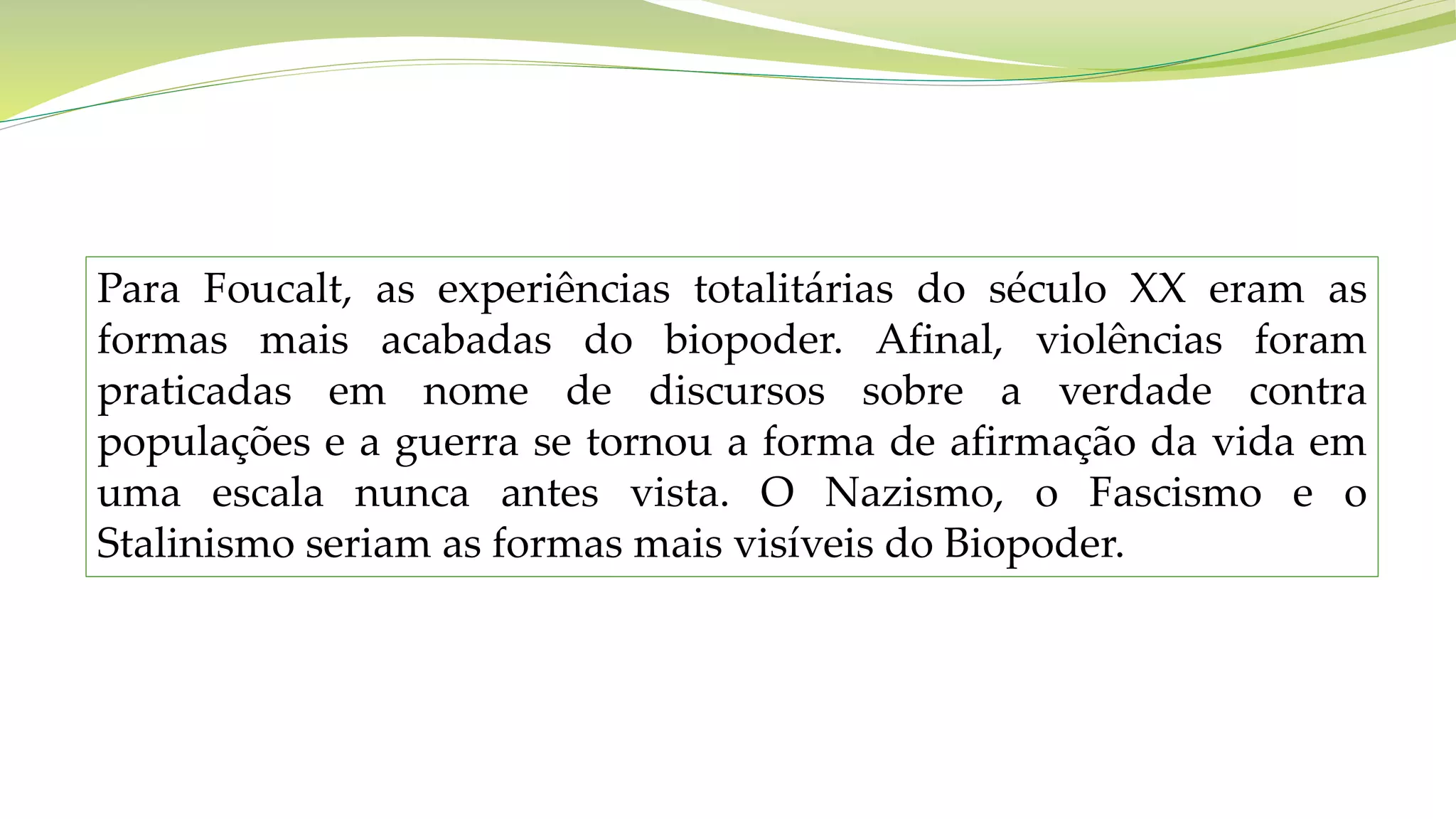 Para Foucalt, as experiências totalitárias do século XX eram as
formas mais acabadas do biopoder. Afinal, violências foram
praticadas em nome de discursos sobre a verdade contra
populações e a guerra se tornou a forma de afirmação da vida em
uma escala nunca antes vista. O Nazismo, o Fascismo e o
Stalinismo seriam as formas mais visíveis do Biopoder.
 