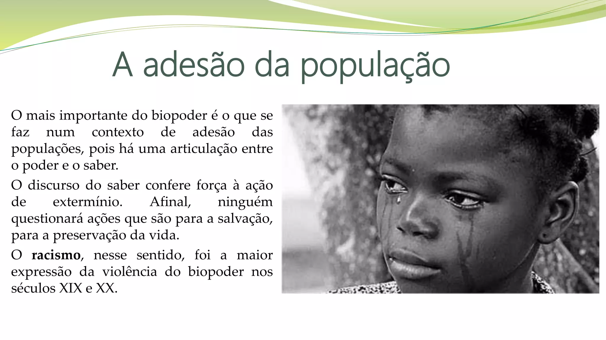A adesão da população
O mais importante do biopoder é o que se
faz num contexto de adesão das
populações, pois há uma articulação entre
o poder e o saber.
O discurso do saber confere força à ação
de extermínio. Afinal, ninguém
questionará ações que são para a salvação,
para a preservação da vida.
O racismo, nesse sentido, foi a maior
expressão da violência do biopoder nos
séculos XIX e XX.
 