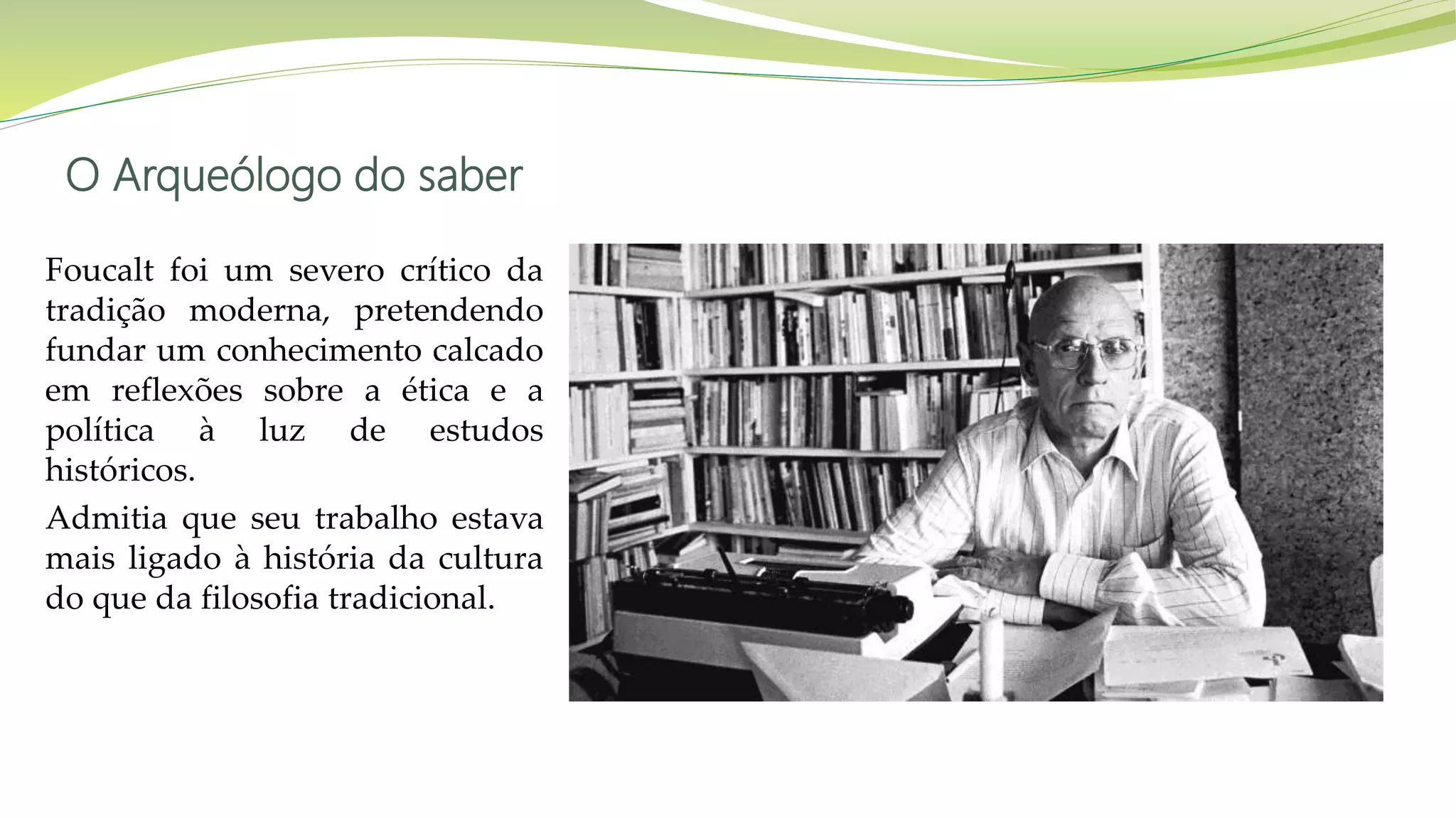 O Arqueólogo do saber
Foucalt foi um severo crítico da
tradição moderna, pretendendo
fundar um conhecimento calcado
em reflexões sobre a ética e a
política à luz de estudos
históricos.
Admitia que seu trabalho estava
mais ligado à história da cultura
do que da filosofia tradicional.
 