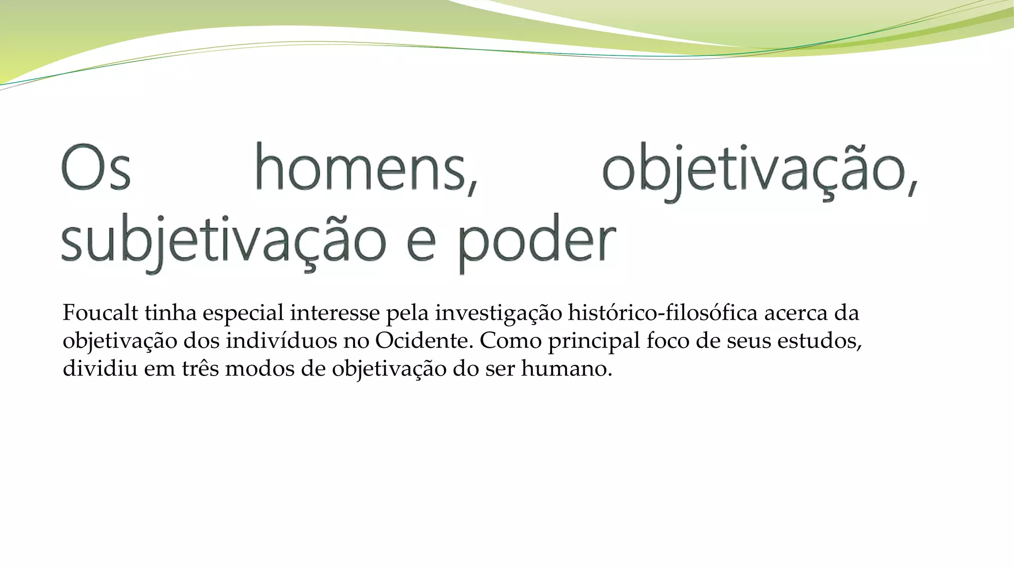 Foucalt tinha especial interesse pela investigação histórico-filosófica acerca da
objetivação dos indivíduos no Ocidente. Como principal foco de seus estudos,
dividiu em três modos de objetivação do ser humano.
 