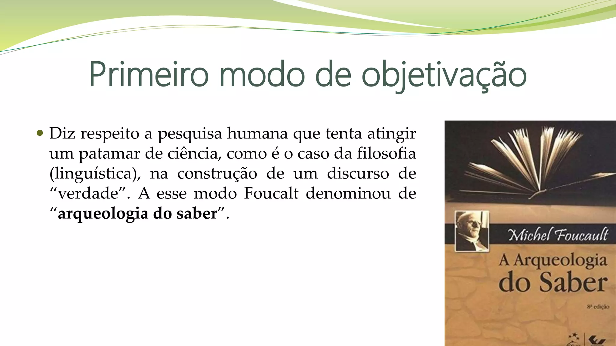 Primeiro modo de objetivação
 Diz respeito a pesquisa humana que tenta atingir
um patamar de ciência, como é o caso da filosofia
(linguística), na construção de um discurso de
“verdade”. A esse modo Foucalt denominou de
“arqueologia do saber”.
 