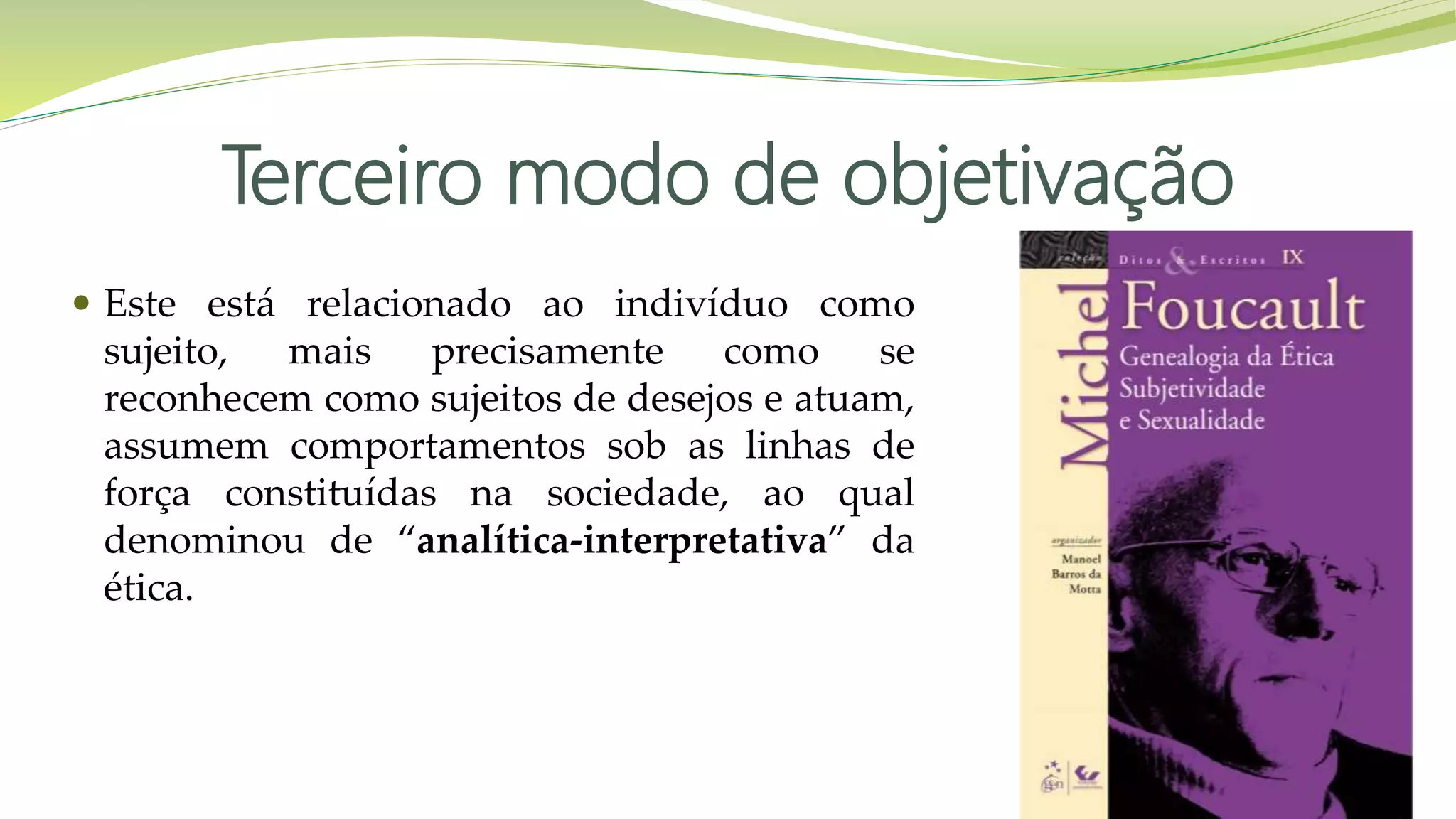 Terceiro modo de objetivação
 Este está relacionado ao indivíduo como
sujeito, mais precisamente como se
reconhecem como sujeitos de desejos e atuam,
assumem comportamentos sob as linhas de
força constituídas na sociedade, ao qual
denominou de “analítica-interpretativa” da
ética.
 