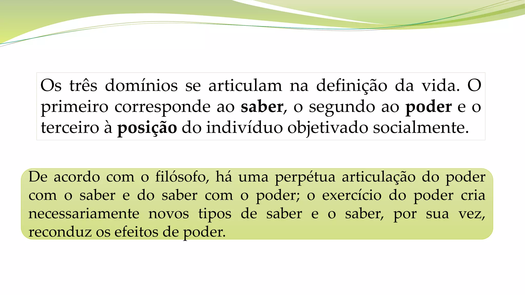 Os três domínios se articulam na definição da vida. O
primeiro corresponde ao saber, o segundo ao poder e o
terceiro à posição do indivíduo objetivado socialmente.
De acordo com o filósofo, há uma perpétua articulação do poder
com o saber e do saber com o poder; o exercício do poder cria
necessariamente novos tipos de saber e o saber, por sua vez,
reconduz os efeitos de poder.
 