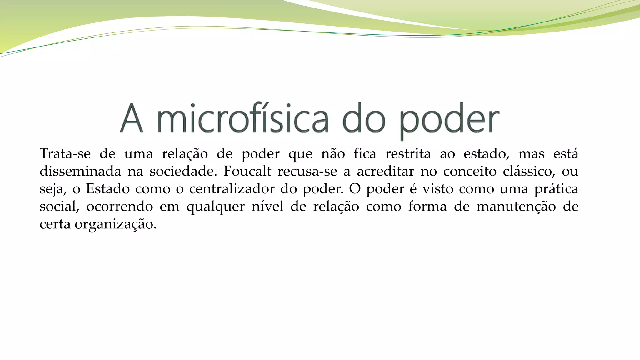 Trata-se de uma relação de poder que não fica restrita ao estado, mas está
disseminada na sociedade. Foucalt recusa-se a acreditar no conceito clássico, ou
seja, o Estado como o centralizador do poder. O poder é visto como uma prática
social, ocorrendo em qualquer nível de relação como forma de manutenção de
certa organização.
 