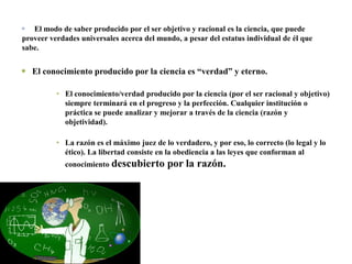 Este ser se conoce a sí mismo y al mundo a través de la razón, o la racionalidad, considerada la forma más elevada del  funcionamiento mental, y la única forma objetivaEl modo de saber producido por el ser objetivo y racional es la ciencia, que puede proveer verdades universales acerca del mundo, a pesar del estatus individual de él que sabe.